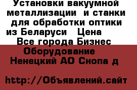 Установки вакуумной металлизации  и станки для обработки оптики из Беларуси › Цена ­ 100 - Все города Бизнес » Оборудование   . Ненецкий АО,Снопа д.